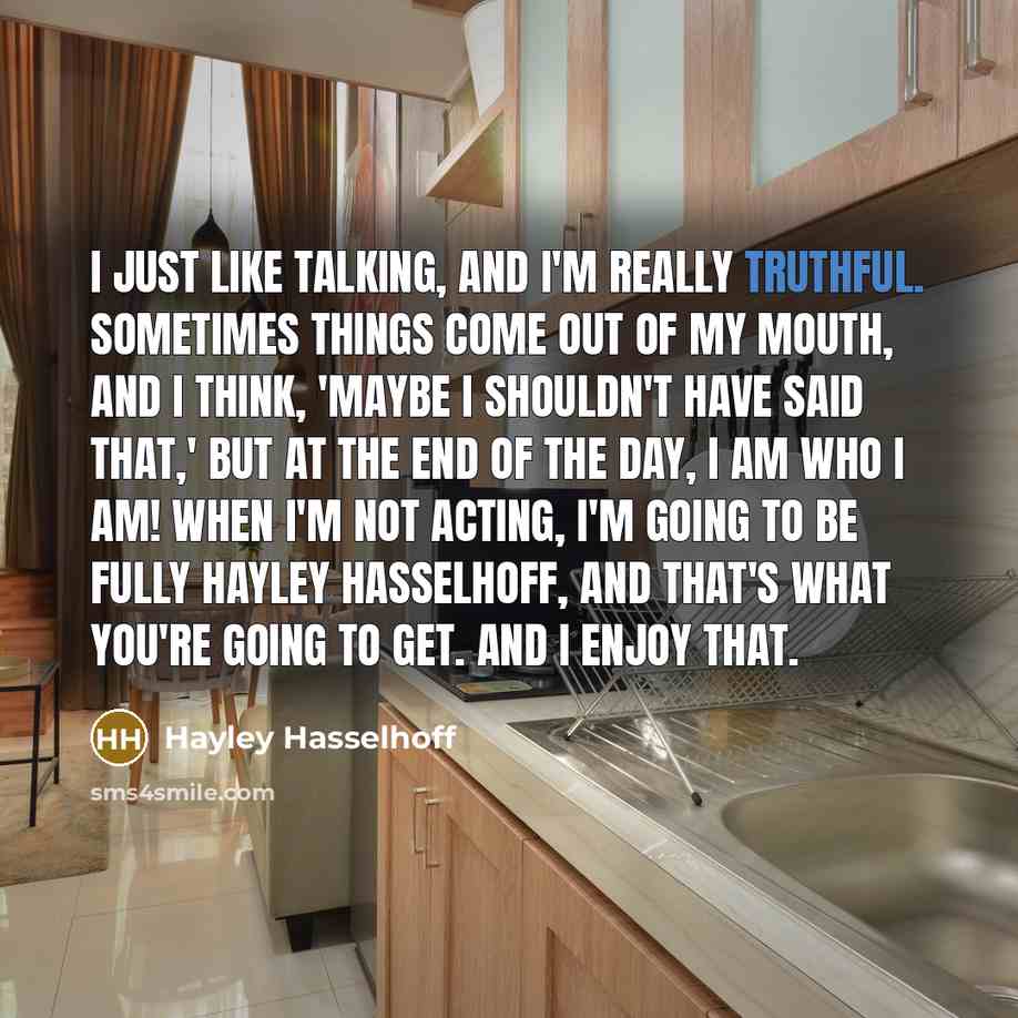 “I just like talking, and I'm really truthful. Sometimes things come out of my mouth, and I think, 'Maybe I shouldn't have said that,' but at the end of the day, I am who I am! When I'm not acting, I'm going to be fully Hayley Hasselhoff, and that's what you're going to get. And I enjoy that.” quote by Hayley Hasselhoff