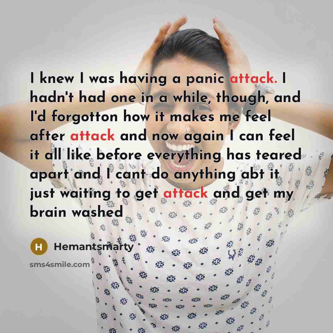 “I knew I was having a panic attack. I hadn't had one in a while, though, and I'd forgotton how it makes me feel after attack and now again I can feel it all like before everything has teared apart and I cant do anything abt it just waiting to get attack and get my brain washed” quote by Hemantsmarty