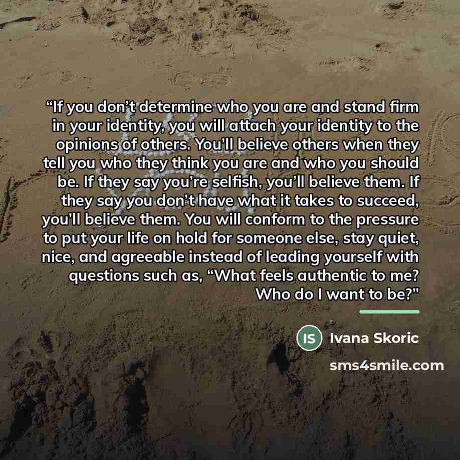 “If you don’t determine who you are and stand firm in your identity, you will attach your identity to the opinions of others. You’ll believe others when they tell you who they think you are and who you should be. If they say you’re selfish, you’ll believe them. If they say you don’t have what it…” quote by Ivana Skoric