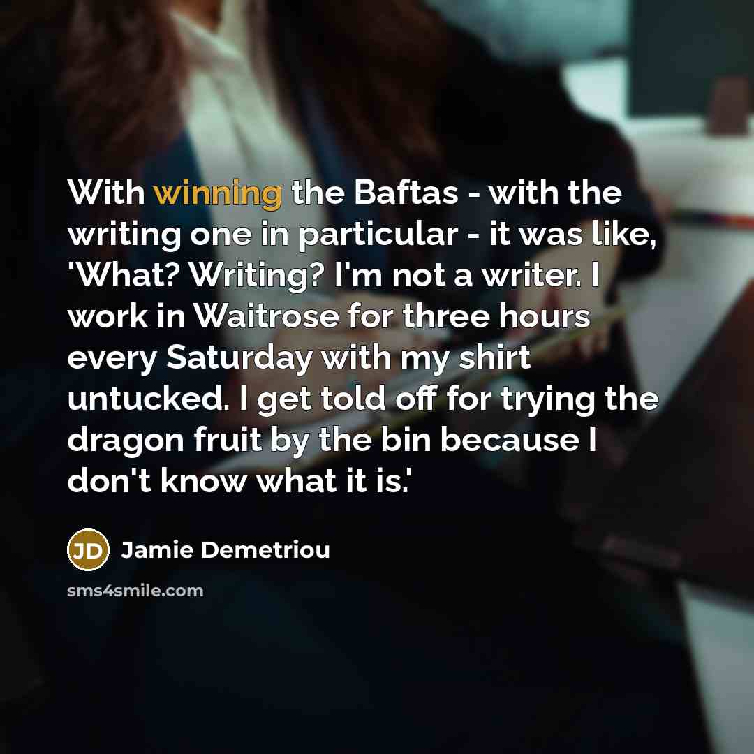 “With winning the Baftas - with the writing one in particular - it was like, 'What? Writing? I'm not a writer. I work in Waitrose for three hours every Saturday with my shirt untucked. I get told off for trying the dragon fruit by the bin because I don't know what it is.'” quote by Jamie Demetriou