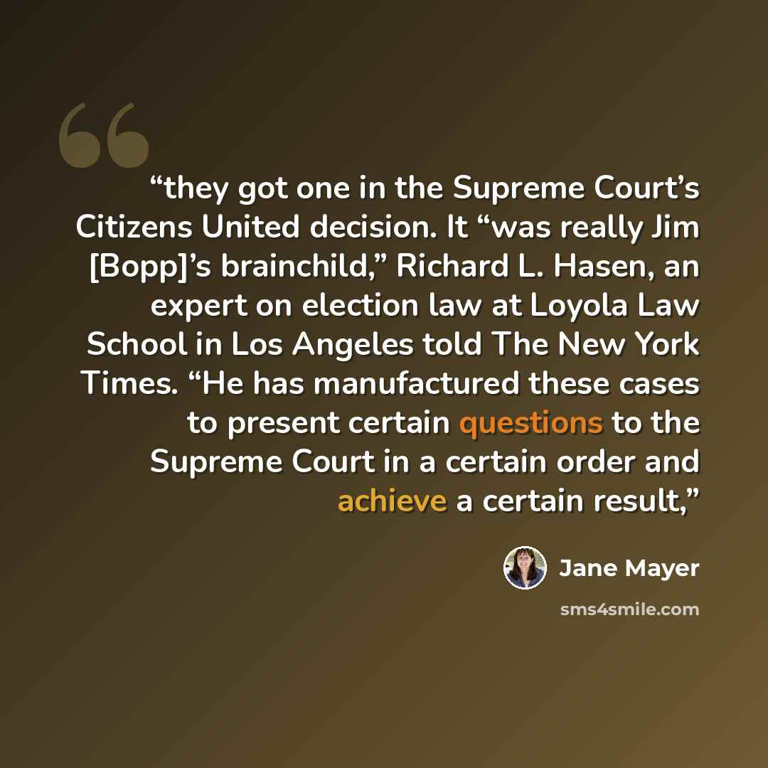 “they got one in the Supreme Court’s Citizens United decision. It “was really Jim [Bopp]’s brainchild,” Richard L. Hasen, an expert on election law at Loyola Law School in Los Angeles told The New York Times. “He has manufactured these cases to present certain questions to the Supreme Court in a…” quote by Jane Mayer