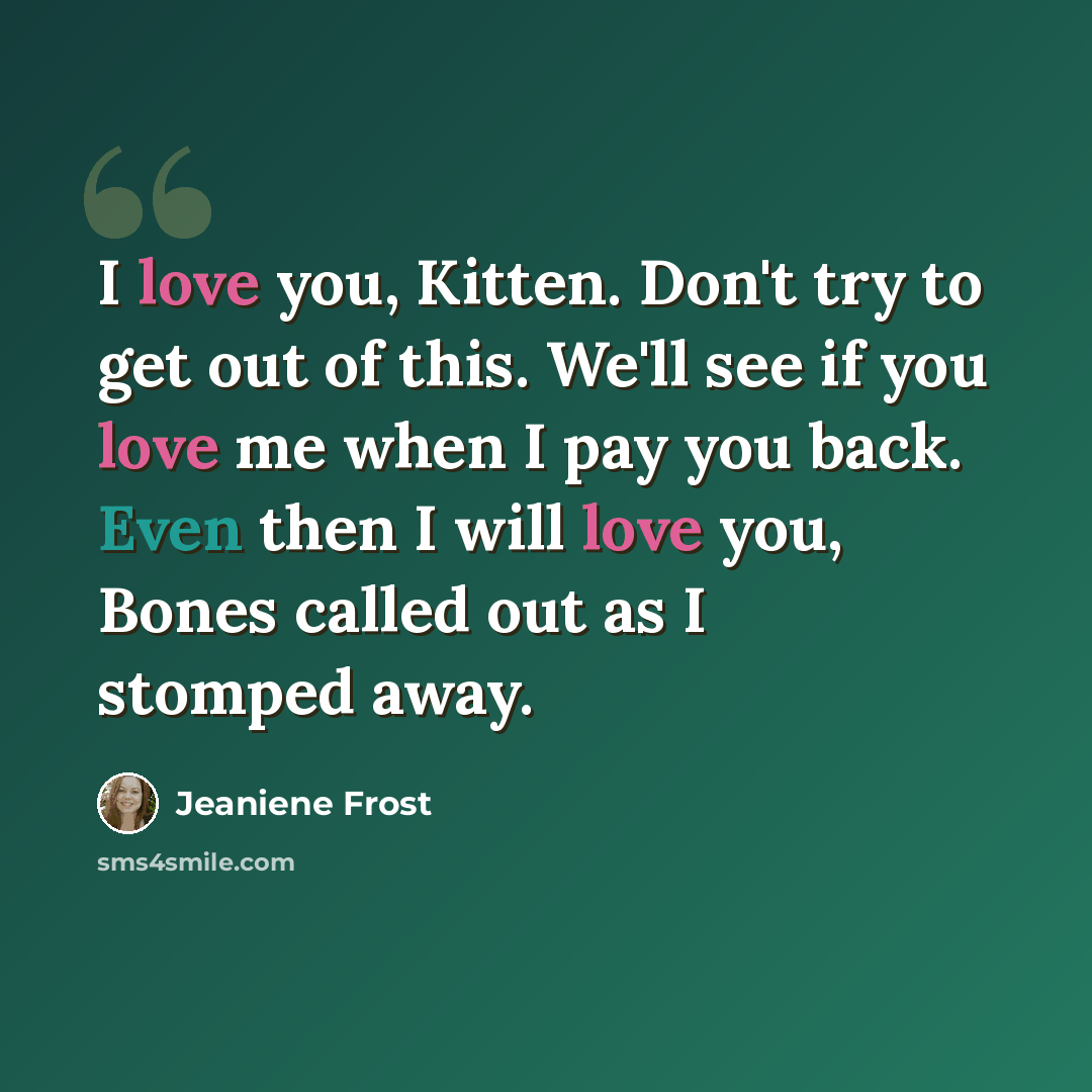 “I love you, Kitten. Don't try to get out of this. We'll see if you love me when I pay you back. Even then I will love you, Bones called out as I stomped away.” quote by Jeaniene Frost