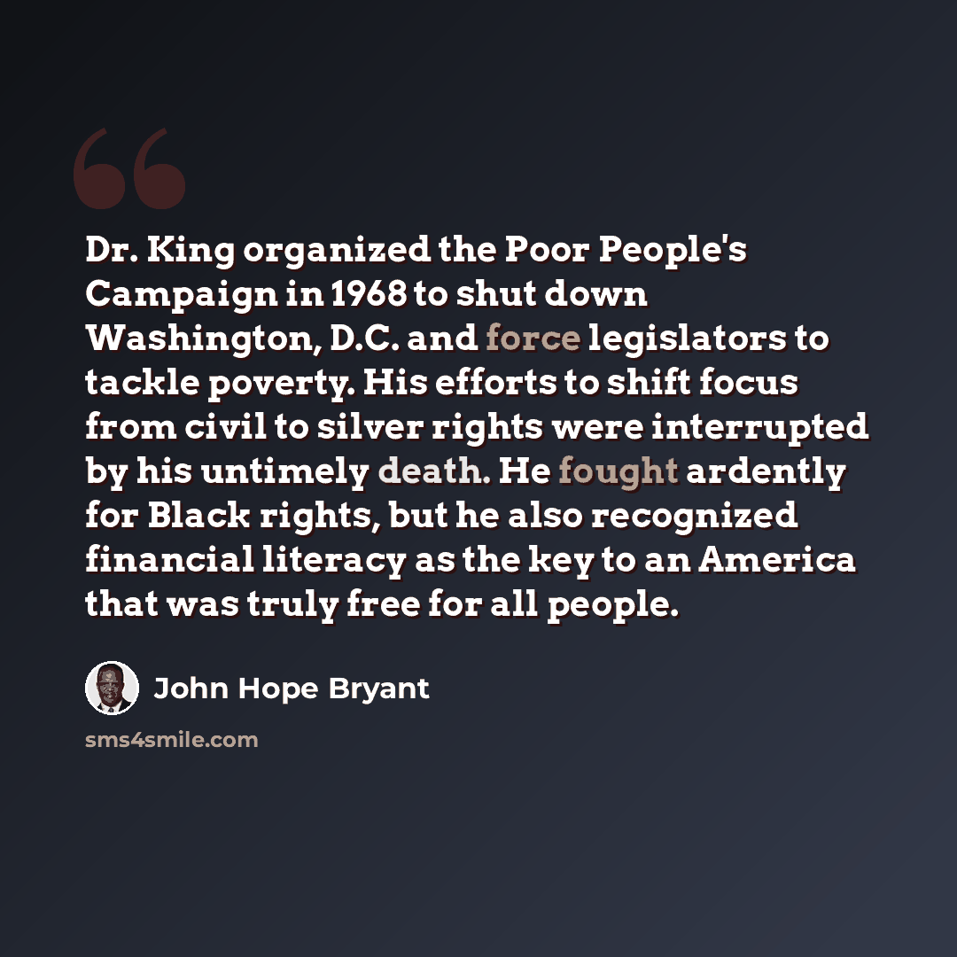 “Dr. King organized the Poor People's Campaign in 1968 to shut down Washington, D.C. and force legislators to tackle poverty. His efforts to shift focus from civil to silver rights were interrupted by his untimely death. He fought ardently for Black rights, but he also recognized financial literacy…” quote by John Hope Bryant