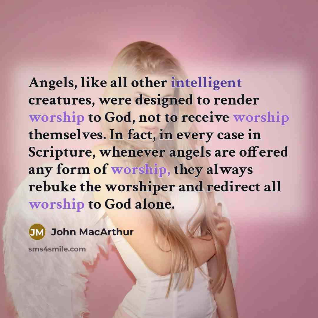 “Angels, like all other intelligent creatures, were designed to render worship to God, not to receive worship themselves. In fact, in every case in Scripture, whenever angels are offered any form of worship, they always rebuke the worshiper and redirect all worship to God alone.” quote by John MacArthur