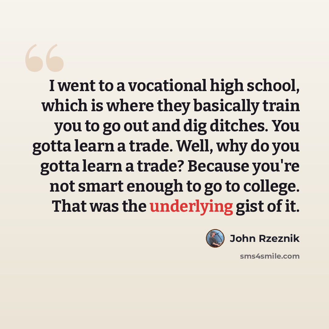 “I went to a vocational high school, which is where they basically train you to go out and dig ditches. You gotta learn a trade. Well, why do you gotta learn a trade? Because you're not smart enough to go to college. That was the underlying gist of it.” quote by John Rzeznik