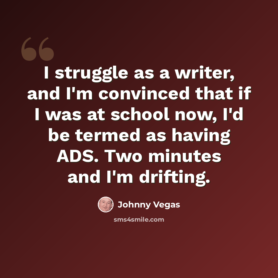 “I struggle as a writer, and I'm convinced that if I was at school now, I'd be termed as having ADS. Two minutes and I'm drifting.” quote by Johnny Vegas