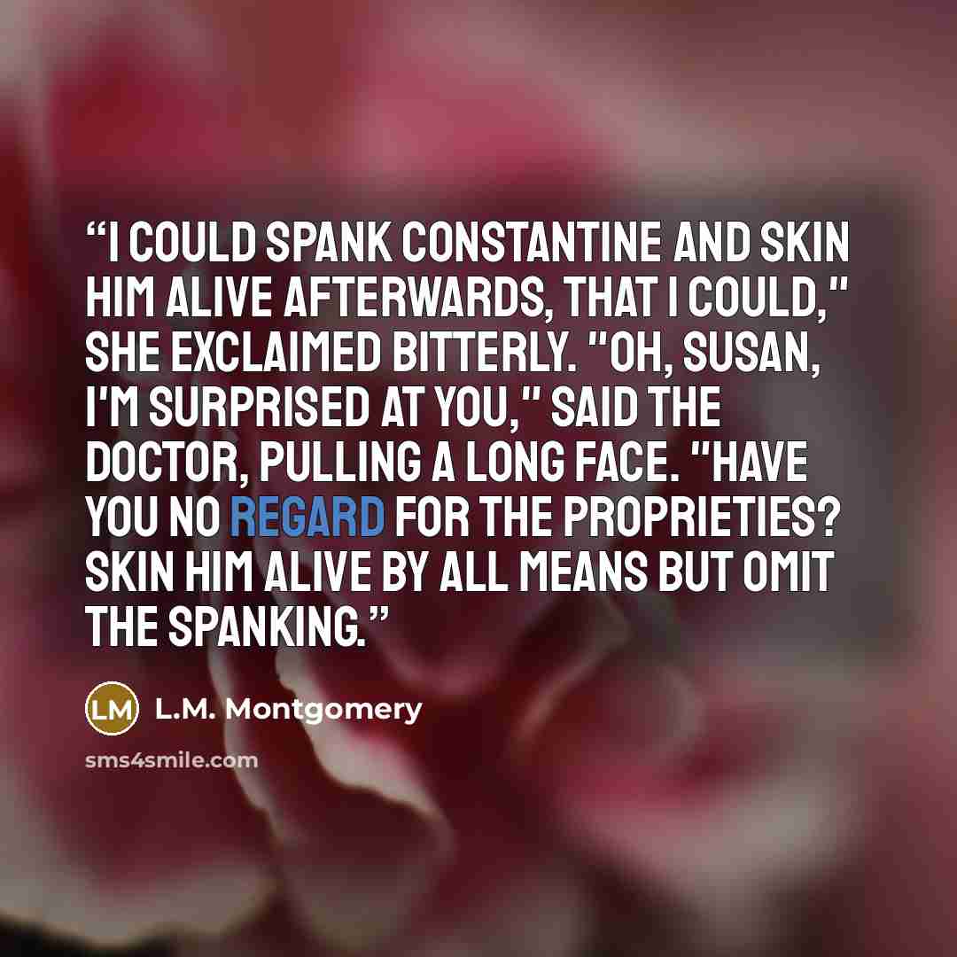 “I could spank Constantine and skin him alive afterwards, that I could," she exclaimed bitterly. "Oh, Susan, I'm surprised at you," said the doctor, pulling a long face. "Have you no regard for the proprieties? Skin him alive by all means but omit the spanking.” quote by L.M. Montgomery