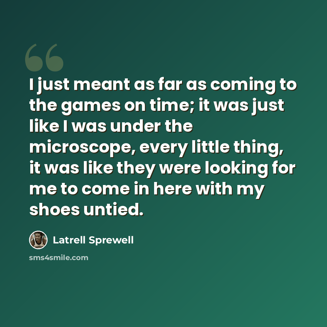 “I just meant as far as coming to the games on time; it was just like I was under the microscope, every little thing, it was like they were looking for me to come in here with my shoes untied.” quote by Latrell Sprewell