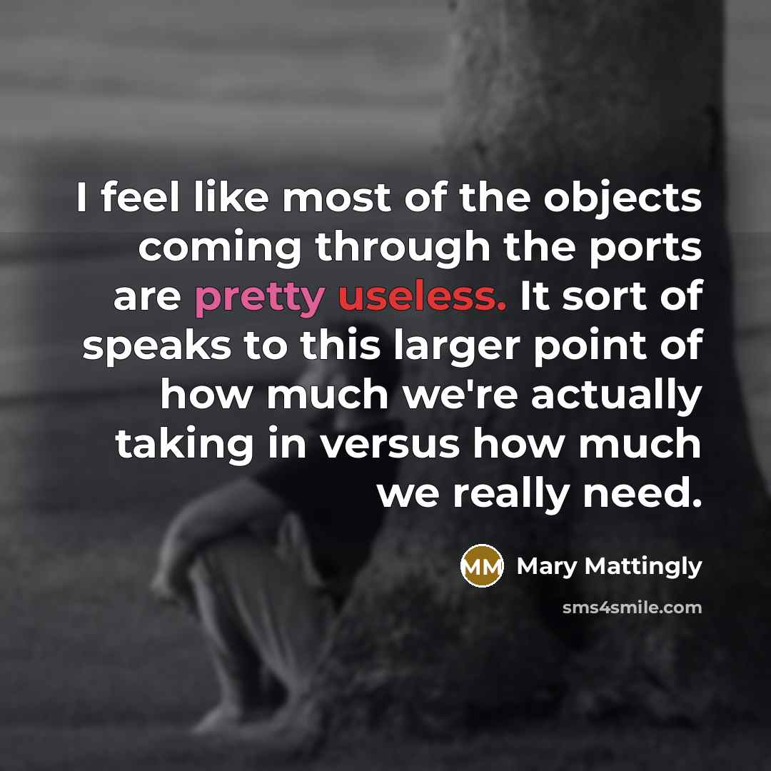 “I feel like most of the objects coming through the ports are pretty useless. It sort of speaks to this larger point of how much we're actually taking in versus how much we really need.” quote by Mary Mattingly