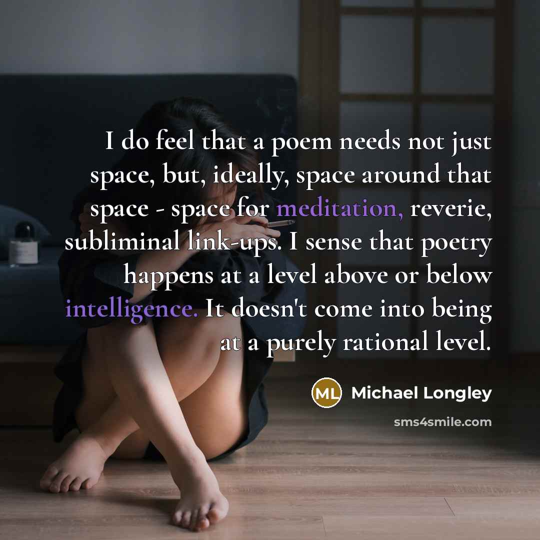 “I do feel that a poem needs not just space, but, ideally, space around that space - space for meditation, reverie, subliminal link-ups. I sense that poetry happens at a level above or below intelligence. It doesn't come into being at a purely rational level.” quote by Michael Longley