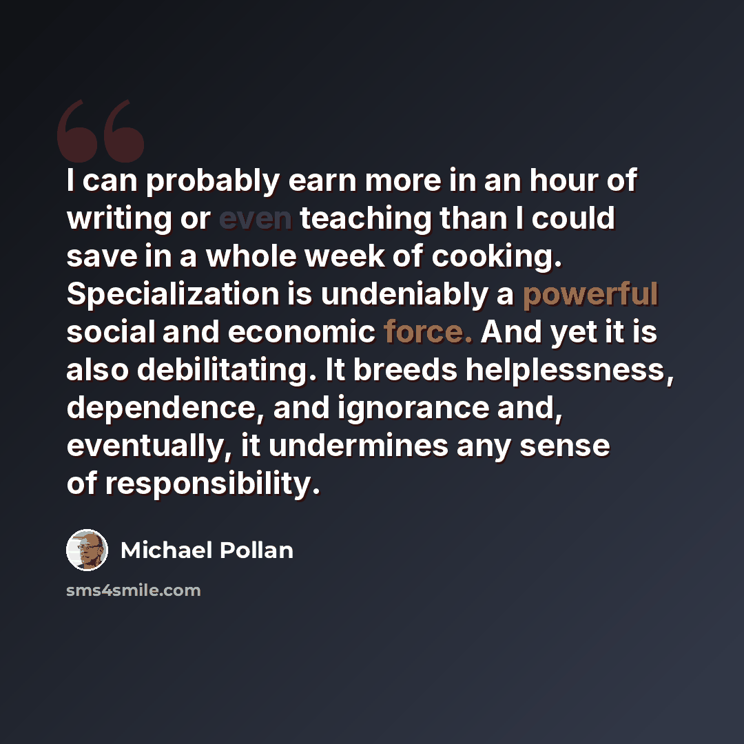 “I can probably earn more in an hour of writing or even teaching than I could save in a whole week of cooking. Specialization is undeniably a powerful social and economic force. And yet it is also debilitating. It breeds helplessness, dependence, and ignorance and, eventually, it undermines any…” quote by Michael Pollan