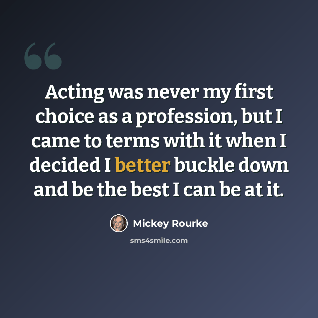 “Acting was never my first choice as a profession, but I came to terms with it when I decided I better buckle down and be the best I can be at it.” quote by Mickey Rourke