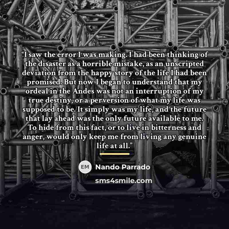 “I saw the error I was making. I had been thinking of the disaster as a horrible mistake, as an unscripted deviation from the happy story of the life I had been promised. But now I began to understand that my ordeal in the Andes was not an interruption of my true destiny, or a perversion of what my…” quote by Nando Parrado