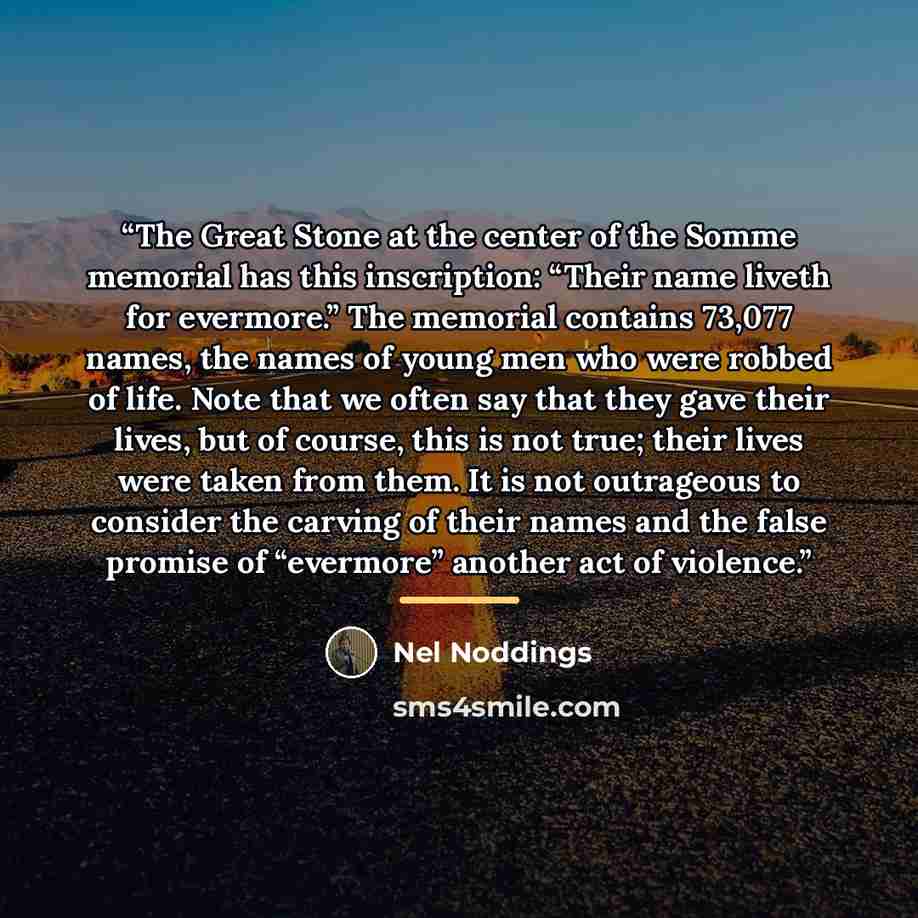 “The Great Stone at the center of the Somme memorial has this inscription: “Their name liveth for evermore.” The memorial contains 73,077 names, the names of young men who were robbed of life. Note that we often say that they gave their lives, but of course, this is not true; their lives were taken…” quote by Nel Noddings