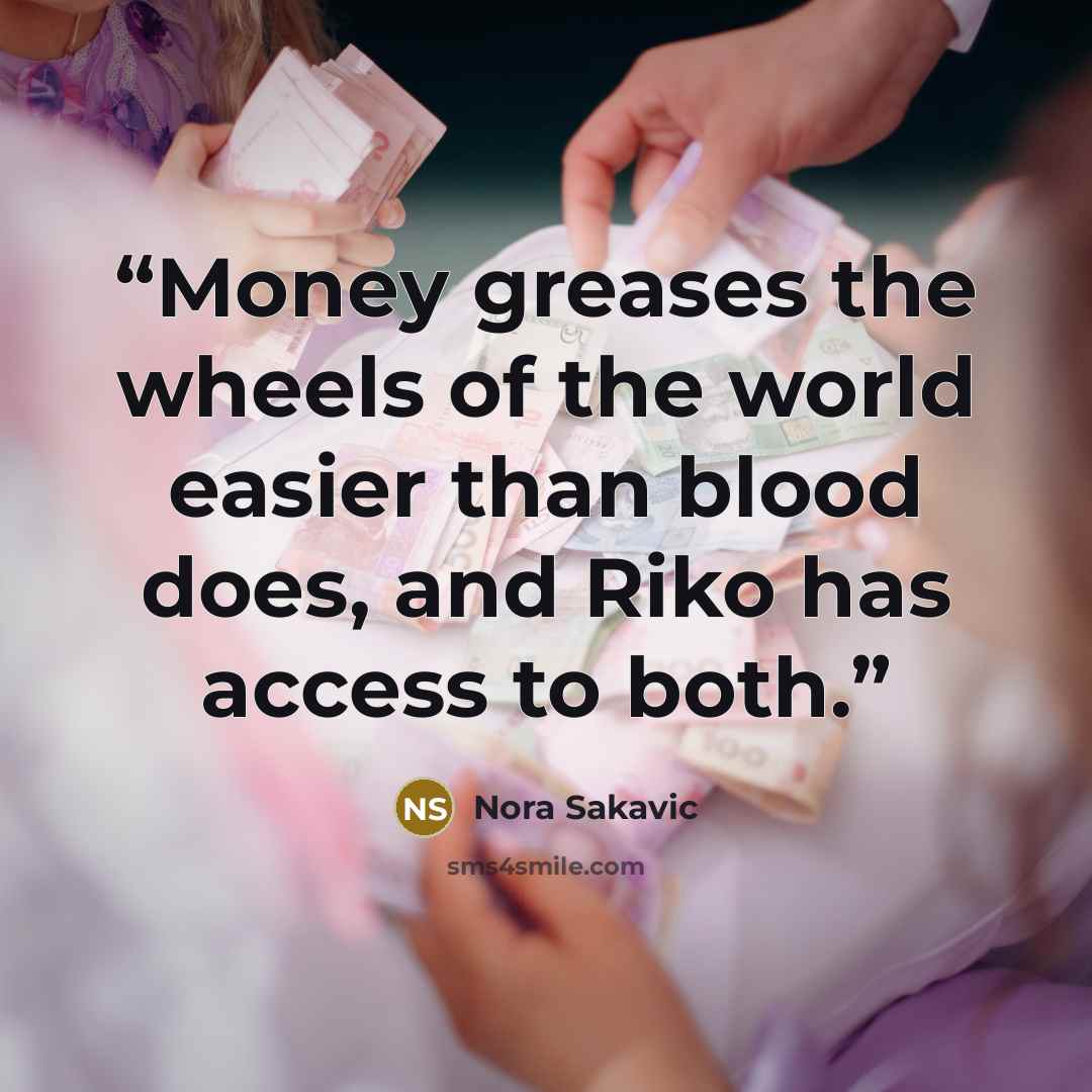 “Money greases the wheels of the world easier than blood does, and Riko has access to both.” quote by Nora Sakavic