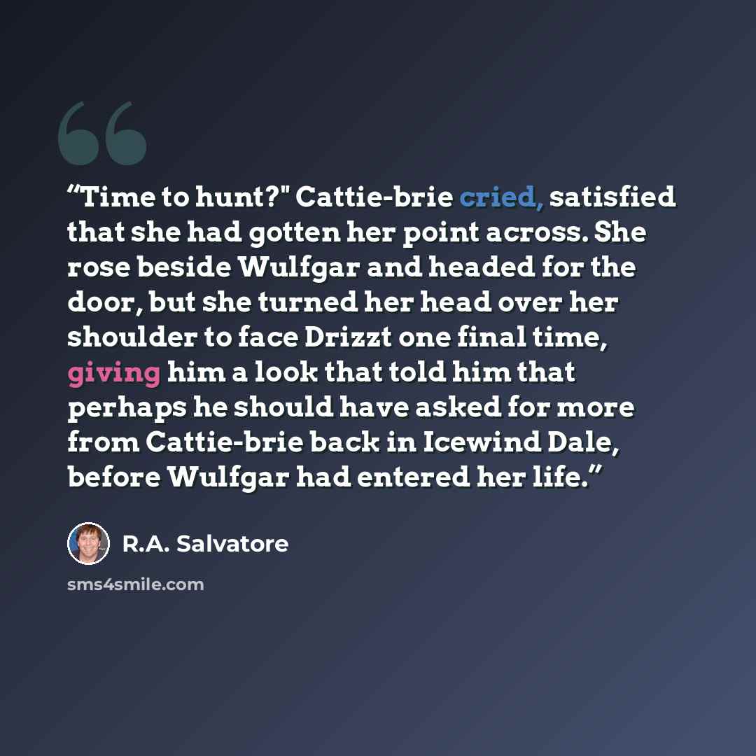 “Time to hunt?" Cattie-brie cried, satisfied that she had gotten her point across. She rose beside Wulfgar and headed for the door, but she turned her head over her shoulder to face Drizzt one final time, giving him a look that told him that perhaps he should have asked for more from Cattie-brie…” quote by R.A. Salvatore