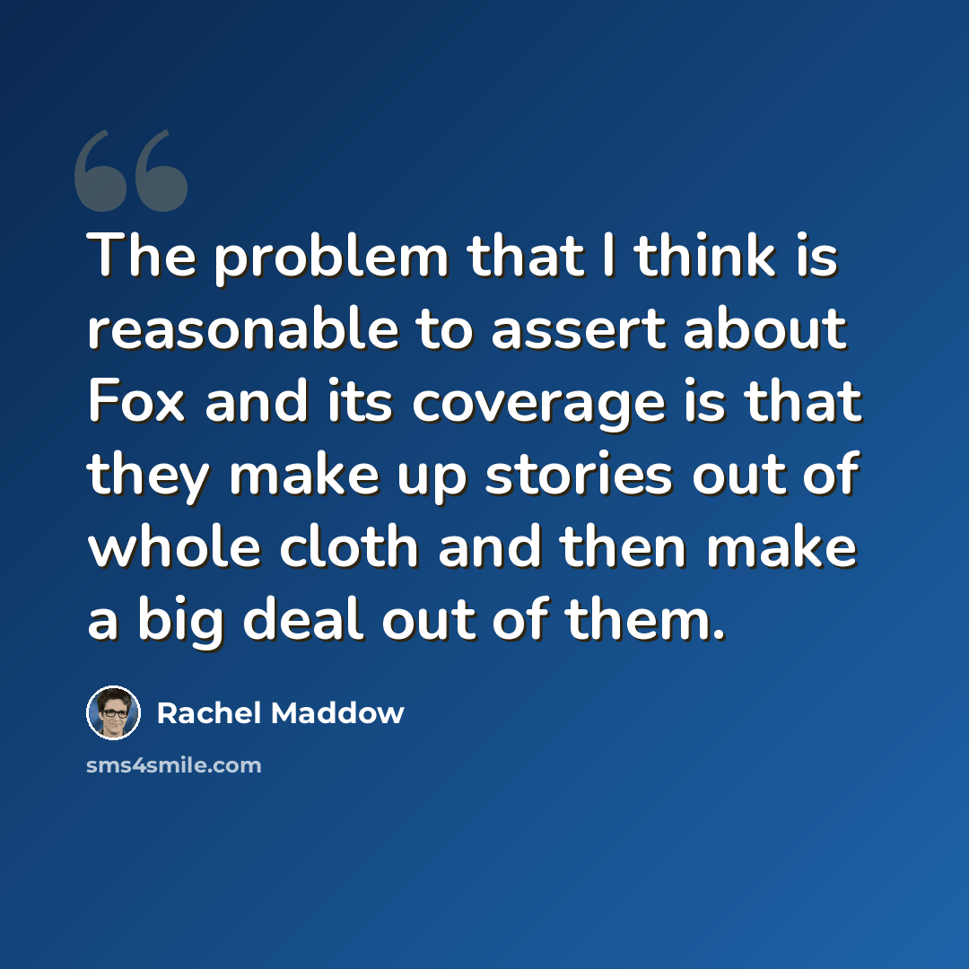 “The problem that I think is reasonable to assert about Fox and its coverage is that they make up stories out of whole cloth and then make a big deal out of them.” quote by Rachel Maddow