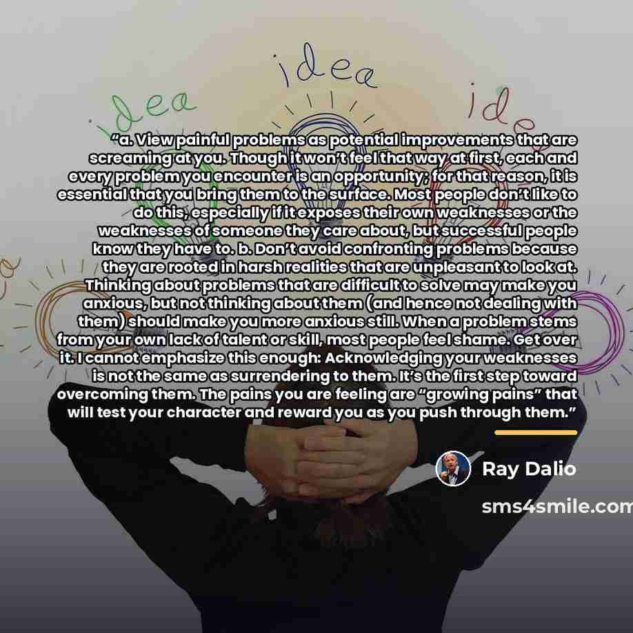 “a. View painful problems as potential improvements that are screaming at you. Though it won’t feel that way at first, each and every problem you encounter is an opportunity; for that reason, it is essential that you bring them to the surface. Most people don’t like to do this, especially if it…” quote by Ray Dalio