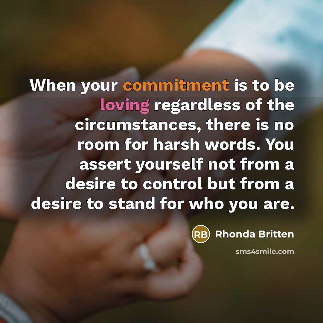 “When your commitment is to be loving regardless of the circumstances, there is no room for harsh words. You assert yourself not from a desire to control but from a desire to stand for who you are.” quote by Rhonda Britten