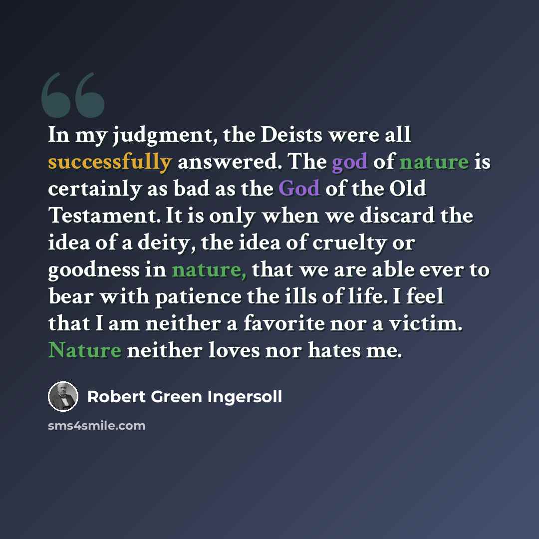“In my judgment, the Deists were all successfully answered. The god of nature is certainly as bad as the God of the Old Testament. It is only when we discard the idea of a deity, the idea of cruelty or goodness in nature, that we are able ever to bear with patience the ills of life. I feel that I…” quote by Robert Green Ingersoll