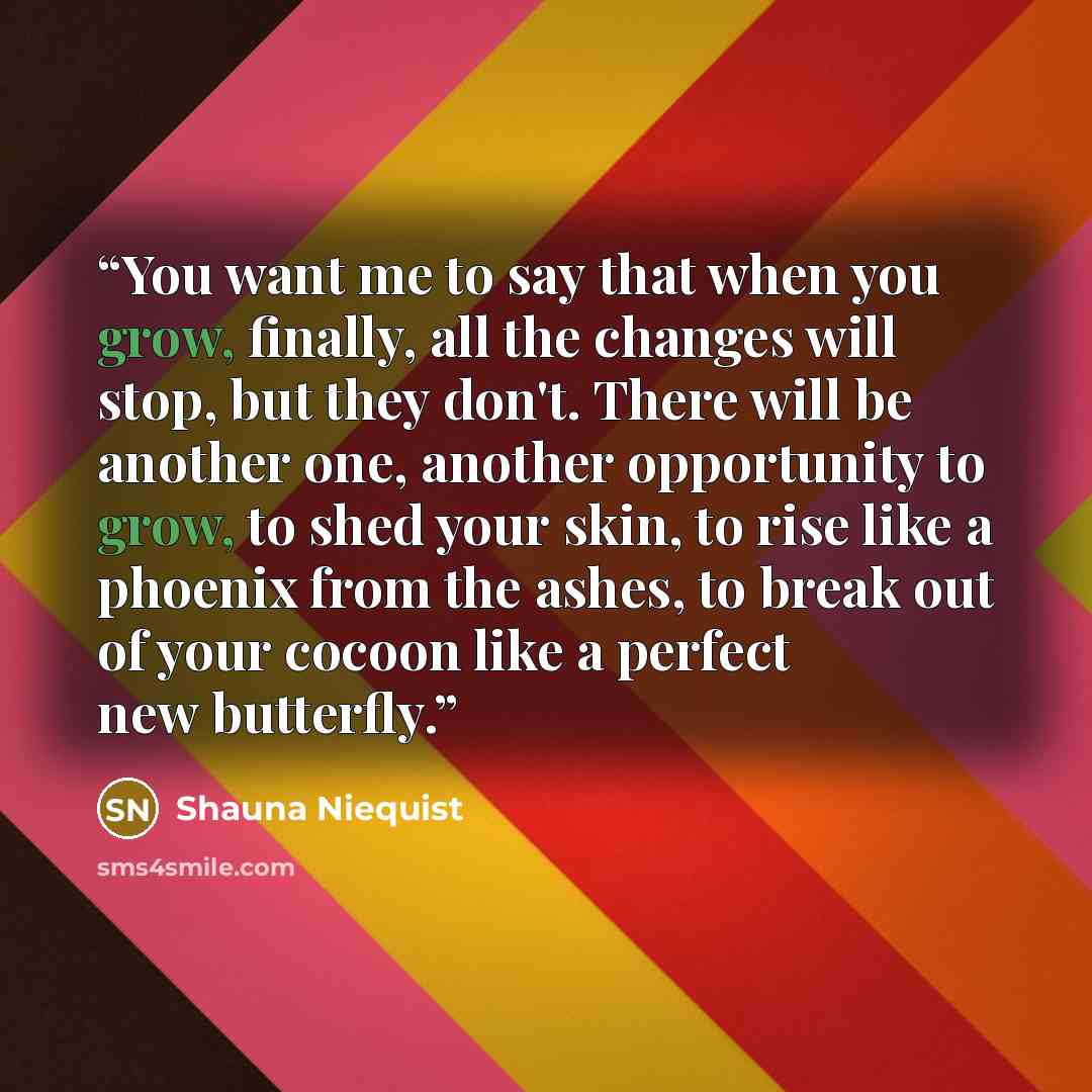 “You want me to say that when you grow, finally, all the changes will stop, but they don't. There will be another one, another opportunity to grow, to shed your skin, to rise like a phoenix from the ashes, to break out of your cocoon like a perfect new butterfly.” quote by Shauna Niequist