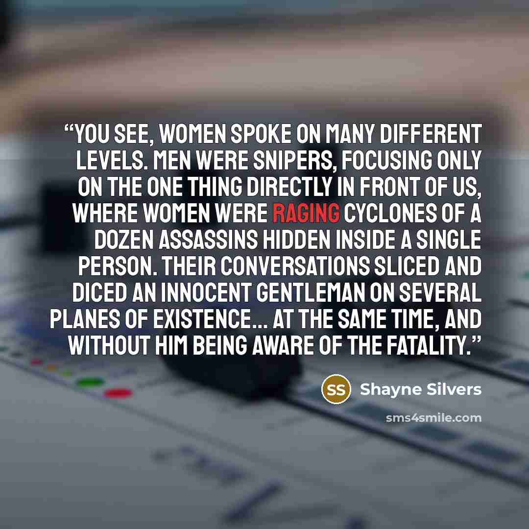 “You see, women spoke on many different levels. Men were snipers, focusing only on the one thing directly in front of us, where women were raging cyclones of a dozen assassins hidden inside a single person. Their conversations sliced and diced an innocent gentleman on several planes of existence……” quote by Shayne Silvers