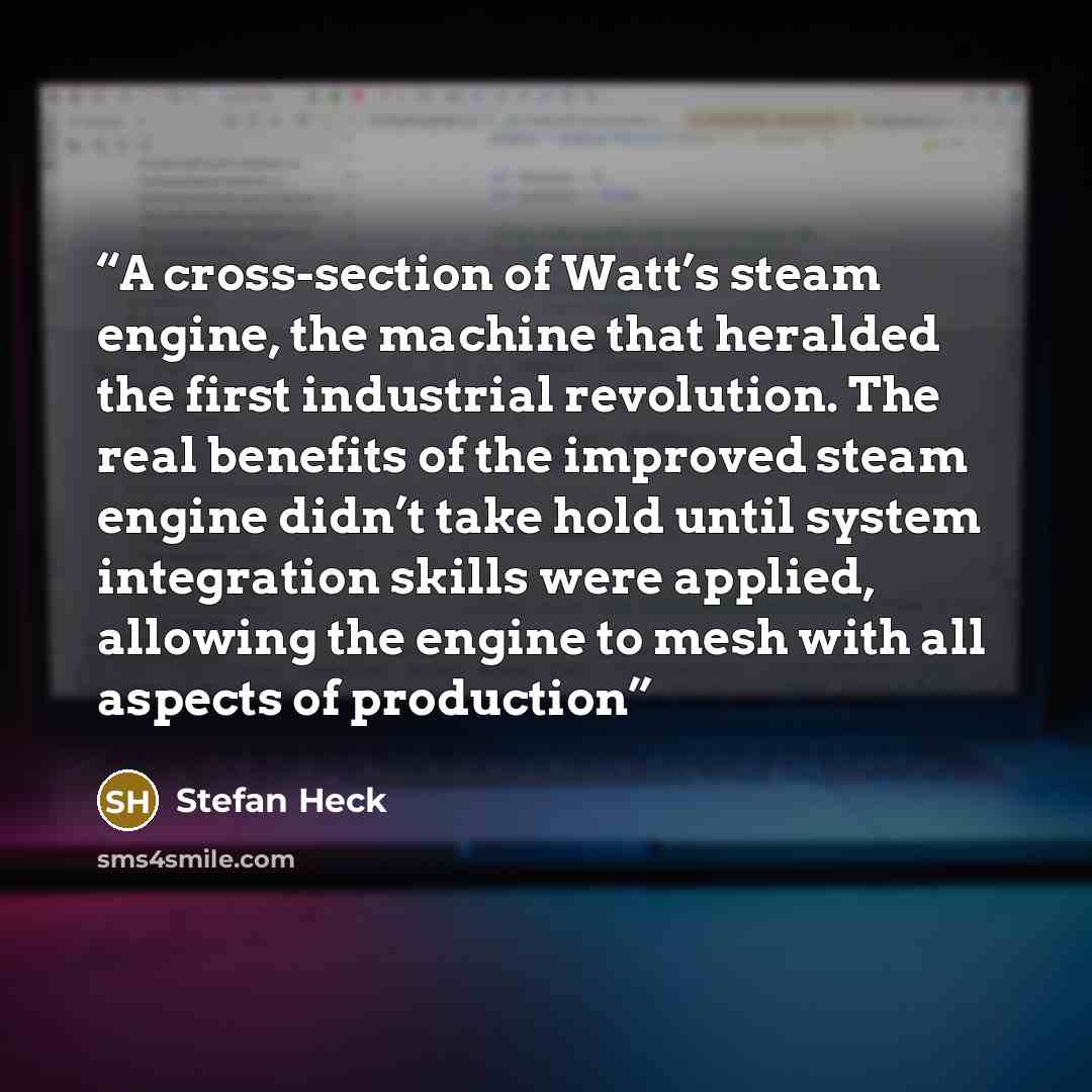 “A cross-section of Watt’s steam engine, the machine that heralded the first industrial revolution. The real benefits of the improved steam engine didn’t take hold until system integration skills were applied, allowing the engine to mesh with all aspects of production” quote by Stefan Heck