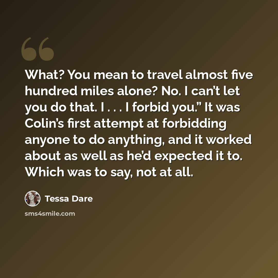 “What? You mean to travel almost five hundred miles alone? No. I can’t let you do that. I . . . I forbid you.” It was Colin’s first attempt at forbidding anyone to do anything, and it worked about as well as he’d expected it to. Which was to say, not at all.” quote by Tessa Dare
