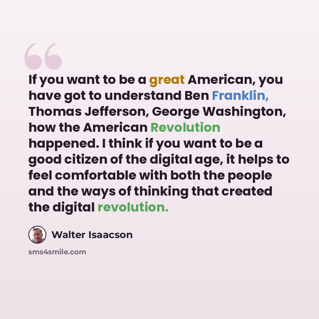 “If you want to be a great American, you have got to understand Ben Franklin, Thomas Jefferson, George Washington, how the American Revolution happened. I think if you want to be a good citizen of the digital age, it helps to feel comfortable with both the people and the ways of thinking that…” quote by Walter Isaacson