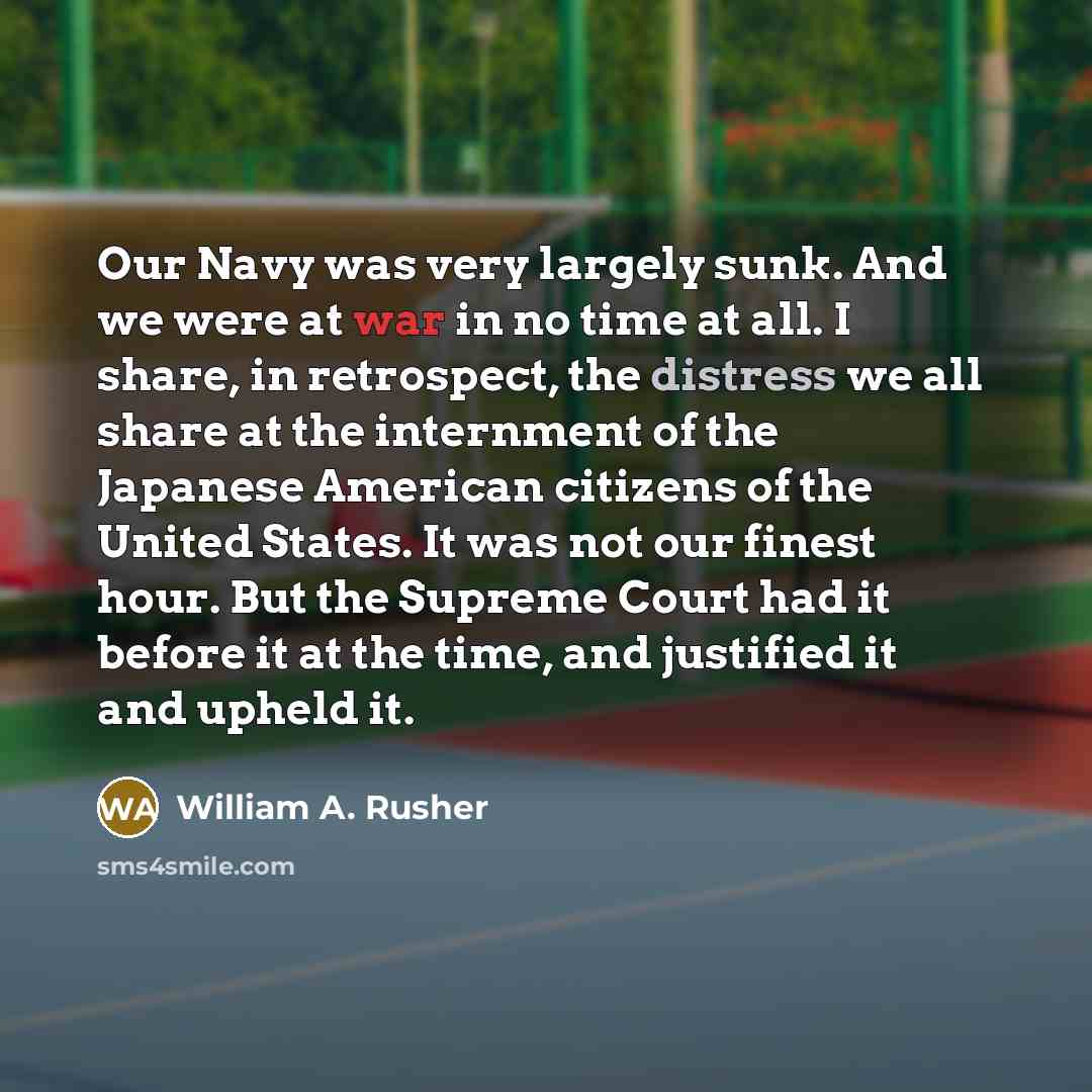 “Our Navy was very largely sunk. And we were at war in no time at all. I share, in retrospect, the distress we all share at the internment of the Japanese American citizens of the United States. It was not our finest hour. But the Supreme Court had it before it at the time, and justified it and…” quote by William A. Rusher