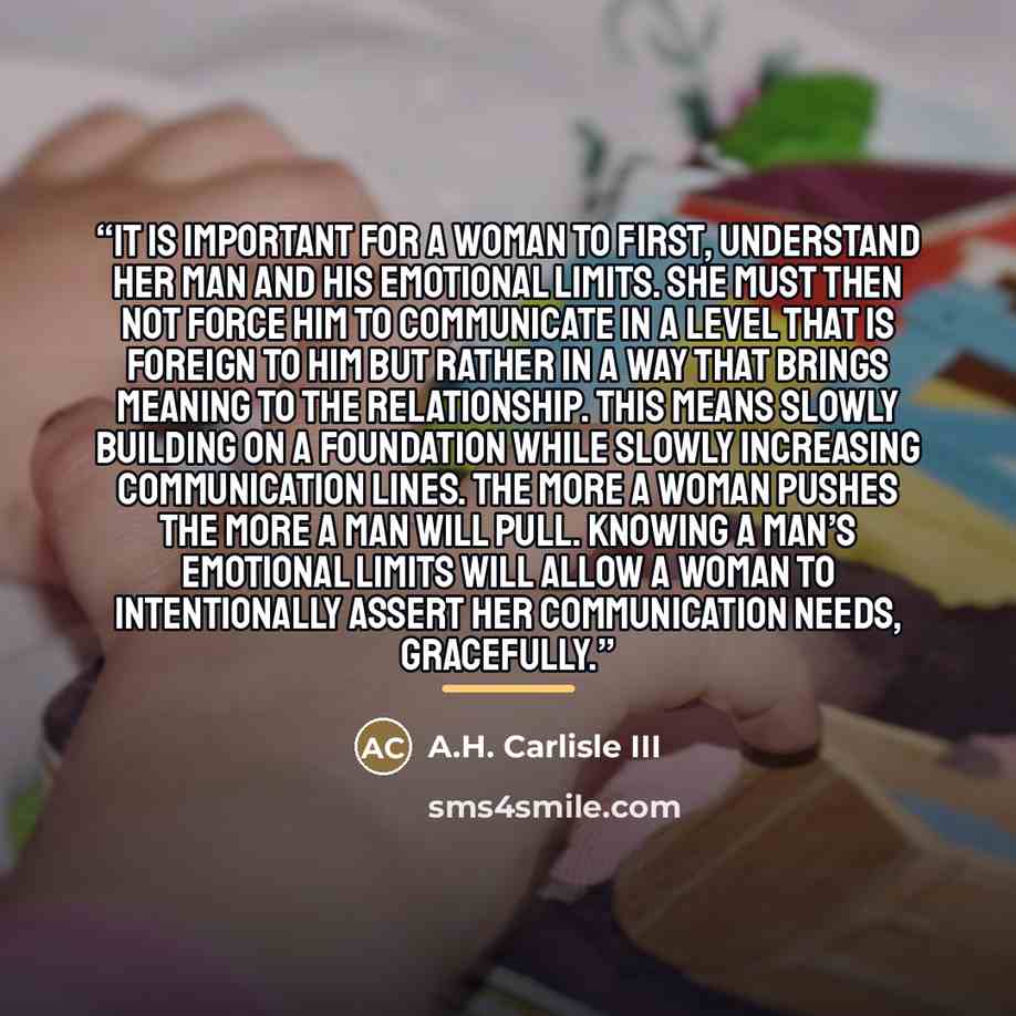 “It is important for a woman to first, understand her man and his emotional limits. She must then not force him to communicate in a level that is foreign to him but rather in a way that brings meaning to the relationship. This means slowly building on a foundation while slowly increasing…” quote by A.H. Carlisle III