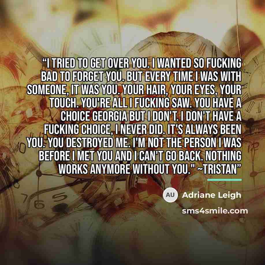 “I tried to get over you. I wanted so fucking bad to forget you. But every time I was with someone, it was you. Your hair, your eyes, your touch. You're all I fucking saw. You have a choice Georgia but I don't. I don't have a fucking choice, I never did. It's always been you. You destroyed me. I'm…” quote by Adriane Leigh