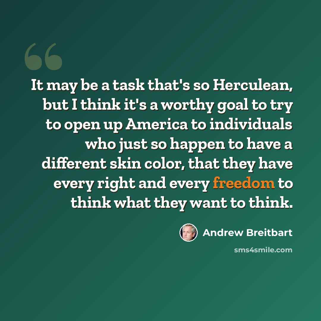 “It may be a task that's so Herculean, but I think it's a worthy goal to try to open up America to individuals who just so happen to have a different skin color, that they have every right and every freedom to think what they want to think.” quote by Andrew Breitbart