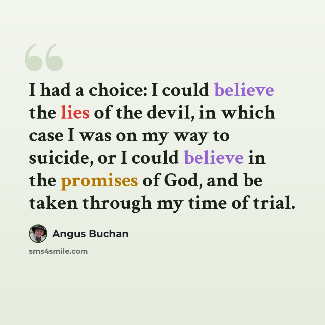“I had a choice: I could believe the lies of the devil, in which case I was on my way to suicide, or I could believe in the promises of God, and be taken through my time of trial.” quote by Angus Buchan