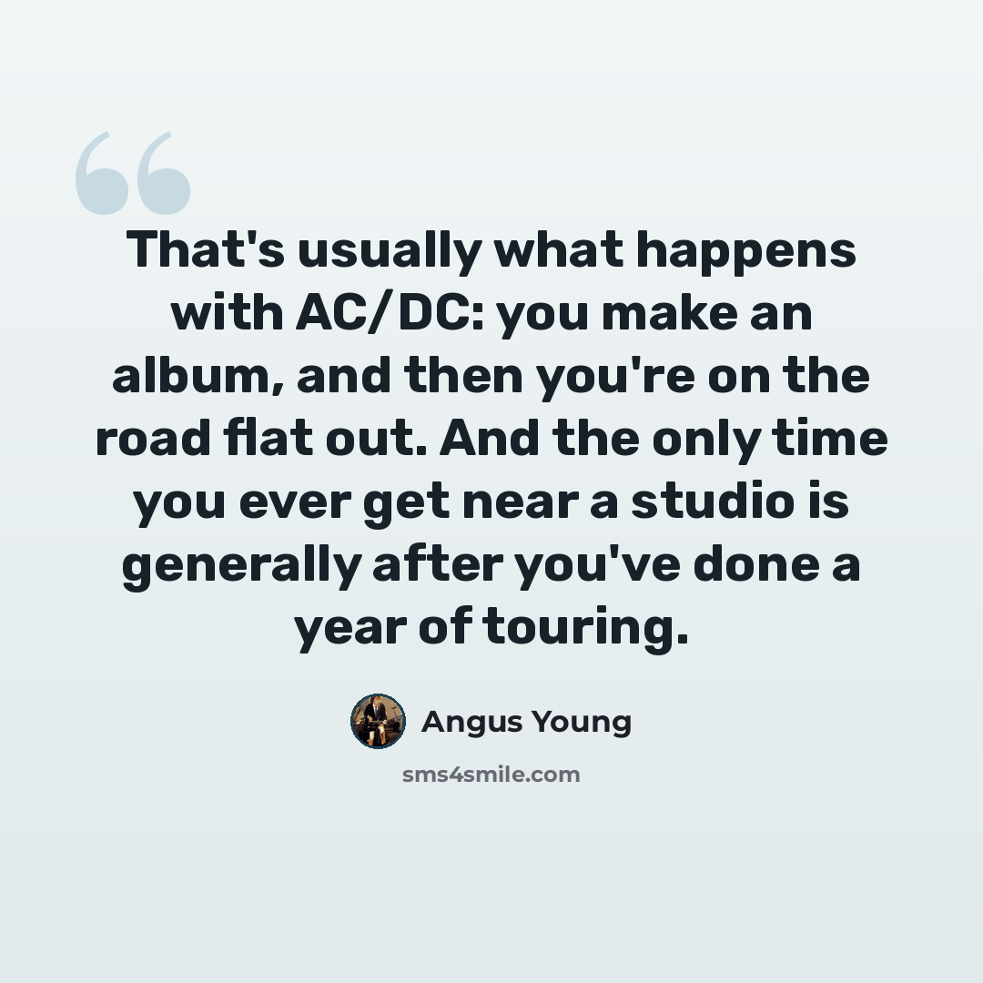 “That's usually what happens with AC/DC: you make an album, and then you're on the road flat out. And the only time you ever get near a studio is generally after you've done a year of touring.” quote by Angus Young