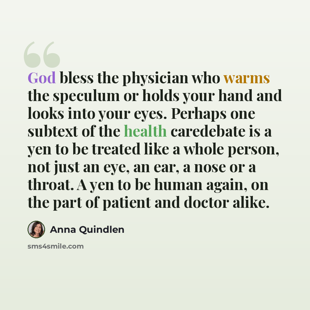 “God bless the physician who warms the speculum or holds your hand and looks into your eyes. Perhaps one subtext of the health caredebate is a yen to be treated like a whole person, not just an eye, an ear, a nose or a throat. A yen to be human again, on the part of patient and doctor alike.” quote by Anna Quindlen