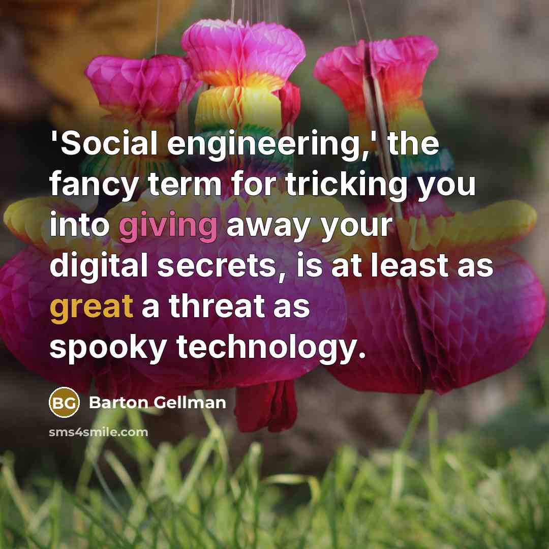 “'Social engineering,' the fancy term for tricking you into giving away your digital secrets, is at least as great a threat as spooky technology.” quote by Barton Gellman