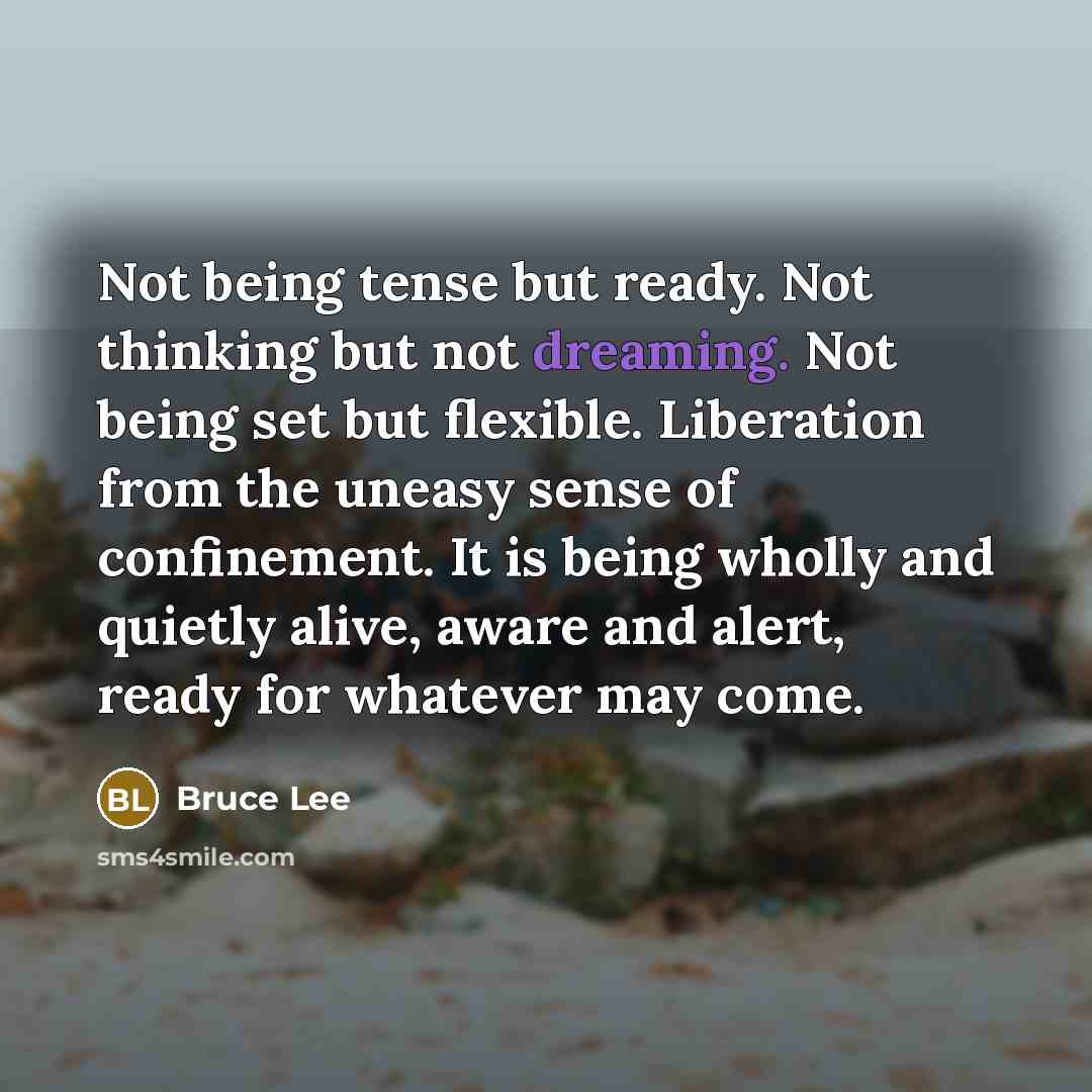 “Not being tense but ready. Not thinking but not dreaming. Not being set but flexible. Liberation from the uneasy sense of confinement. It is being wholly and quietly alive, aware and alert, ready for whatever may come.” quote by Bruce Lee