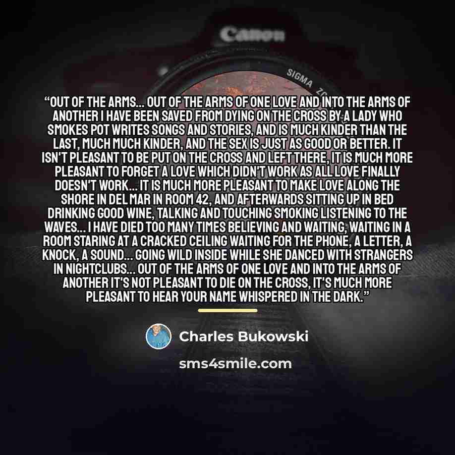 “out of the arms... out of the arms of one love and into the arms of another I have been saved from dying on the cross by a lady who smokes pot writes songs and stories, and is much kinder than the last, much much kinder, and the sex is just as good or better. it isn't pleasant to be put on the…” quote by Charles Bukowski