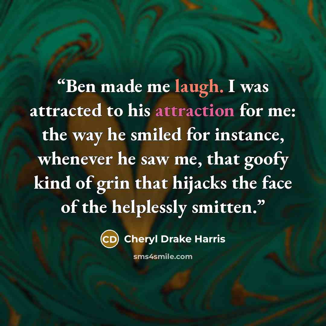 “Ben made me laugh. I was attracted to his attraction for me: the way he smiled for instance, whenever he saw me, that goofy kind of grin that hijacks the face of the helplessly smitten.” quote by Cheryl Drake Harris