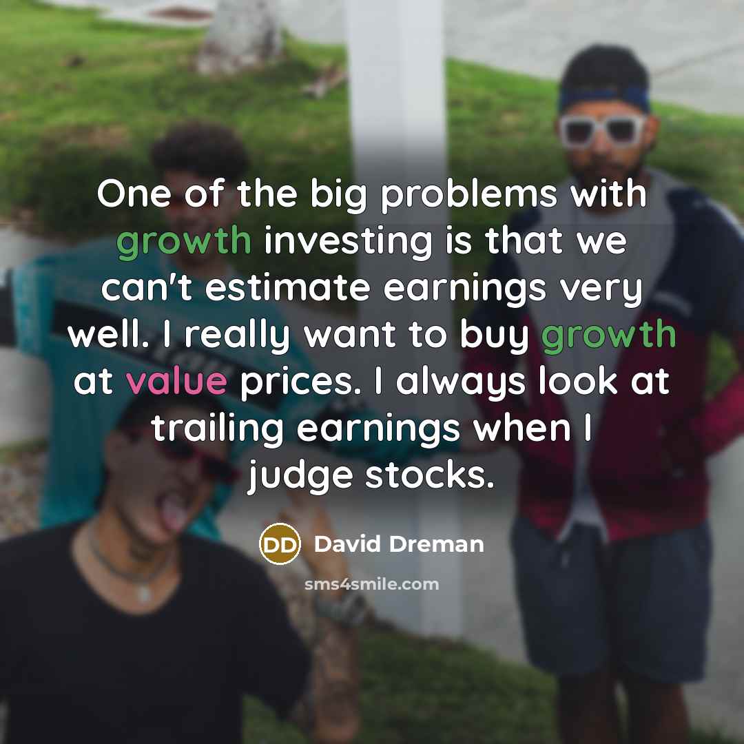 “One of the big problems with growth investing is that we can't estimate earnings very well. I really want to buy growth at value prices. I always look at trailing earnings when I judge stocks.” quote by David Dreman