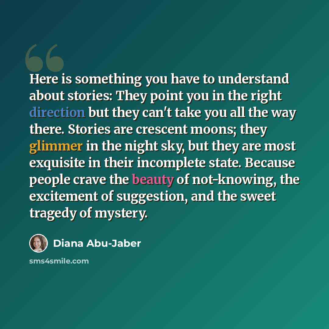 “Here is something you have to understand about stories: They point you in the right direction but they can't take you all the way there. Stories are crescent moons; they glimmer in the night sky, but they are most exquisite in their incomplete state. Because people crave the beauty of not-knowing…” quote by Diana Abu-Jaber