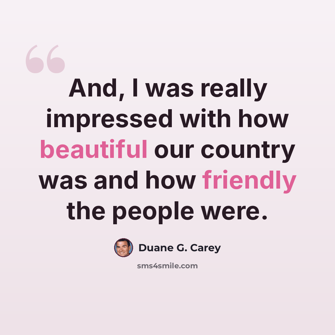 “And, I was really impressed with how beautiful our country was and how friendly the people were.” quote by Duane G. Carey