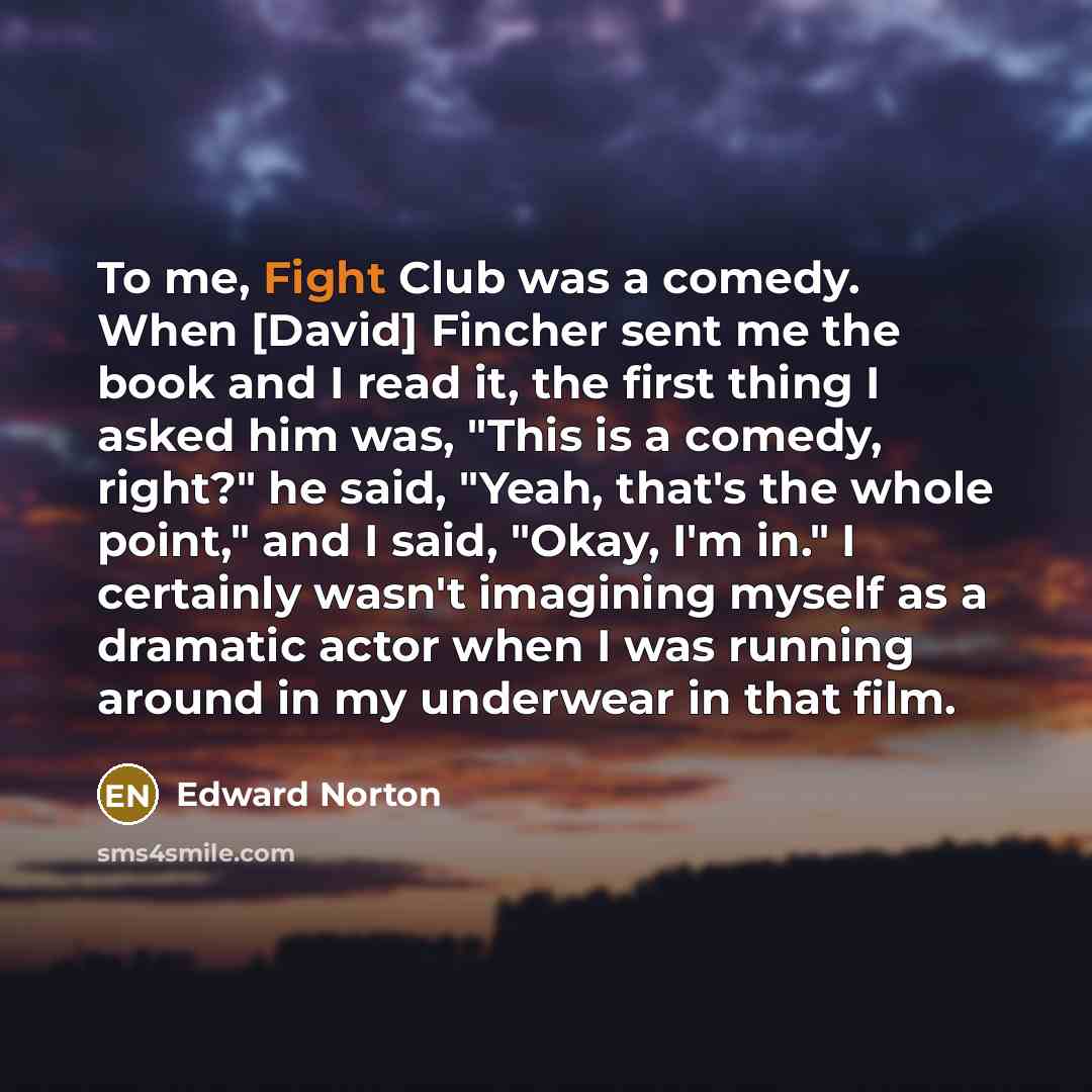 “To me, Fight Club was a comedy. When [David] Fincher sent me the book and I read it, the first thing I asked him was, "This is a comedy, right?" he said, "Yeah, that's the whole point," and I said, "Okay, I'm in." I certainly wasn't imagining myself as a dramatic actor when I was running around in…” quote by Edward Norton