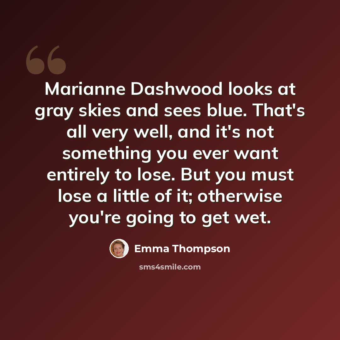 “Marianne Dashwood looks at gray skies and sees blue. That's all very well, and it's not something you ever want entirely to lose. But you must lose a little of it; otherwise you're going to get wet.” quote by Emma Thompson