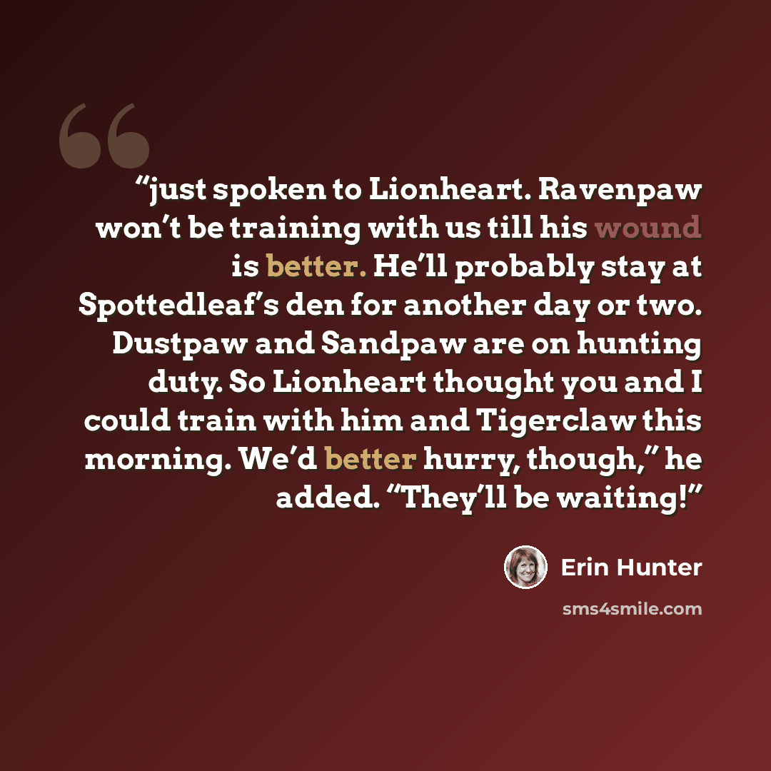“just spoken to Lionheart. Ravenpaw won’t be training with us till his wound is better. He’ll probably stay at Spottedleaf’s den for another day or two. Dustpaw and Sandpaw are on hunting duty. So Lionheart thought you and I could train with him and Tigerclaw this morning. We’d better hurry…” quote by Erin Hunter