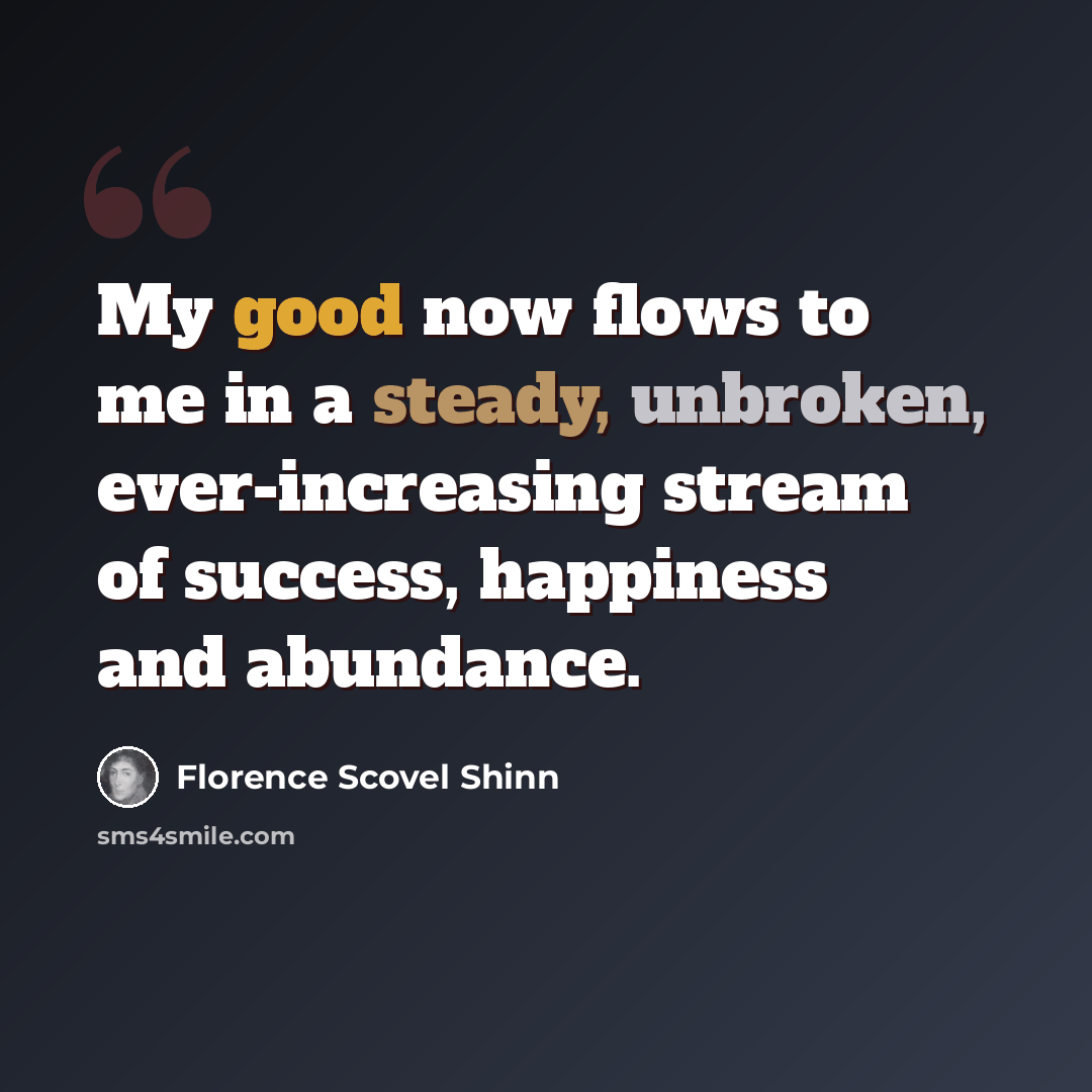 “My good now flows to me in a steady, unbroken, ever-increasing stream of success, happiness and abundance.” quote by Florence Scovel Shinn