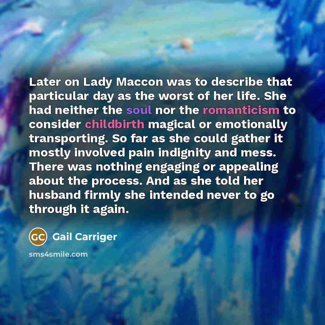 “Later on Lady Maccon was to describe that particular day as the worst of her life. She had neither the soul nor the romanticism to consider childbirth magical or emotionally transporting. So far as she could gather it mostly involved pain indignity and mess. There was nothing engaging or appealing…” quote by Gail Carriger