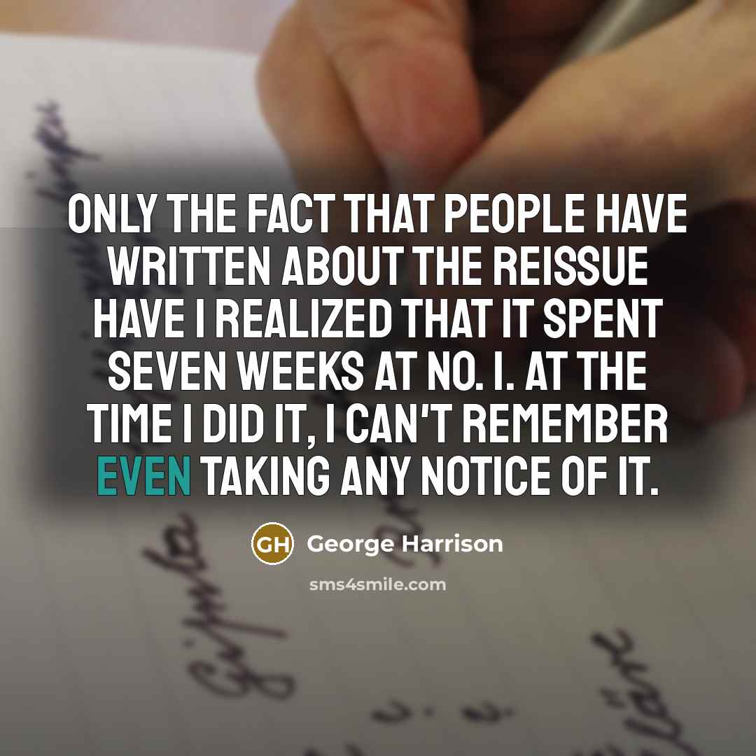 “Only the fact that people have written about the reissue have I realized that it spent seven weeks at No. 1. At the time I did it, I can't remember even taking any notice of it.” quote by George Harrison