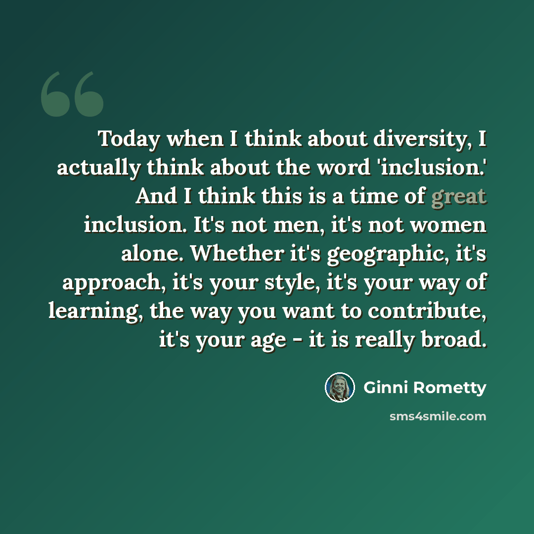 “Today when I think about diversity, I actually think about the word 'inclusion.' And I think this is a time of great inclusion. It's not men, it's not women alone. Whether it's geographic, it's approach, it's your style, it's your way of learning, the way you want to contribute, it's your age - it…” quote by Ginni Rometty